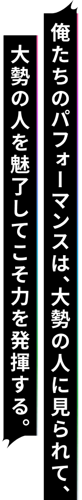 俺たちのパフォーマンスは、大勢の人に見られて、大勢の人を魅了してこそ力を発揮する。