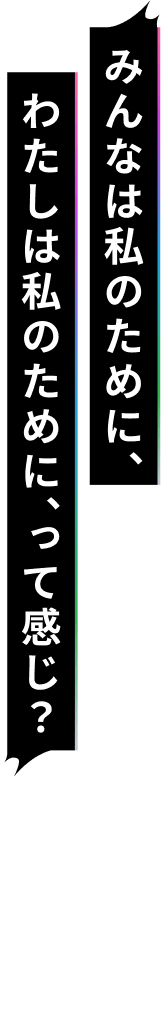 みんなは私のために、わたしは私のために、って感じ？
