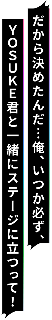 だから決めたんだ…俺、いつか必ず、YOSUKE君と一緒にステージに立つって!